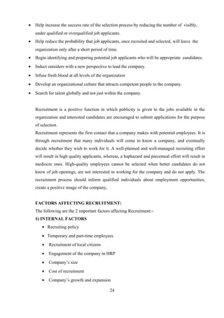 • Help increase the success rate of the selection process by reducing the number of visibly,
under qualified or overqualified job applicants.
• Help reduce the probability that job applicants, once recruited and selected, will leave the
organization only after a short period of time.
• Begin identifying and preparing potential job applicants who will be appropriate candidates.
• Induct outsiders with a new perspective to lead the company.
• Infuse fresh blood at all levels of the organization
• Develop an organizational culture that attracts competent people to the company.
• Search for talent globally and not just within the company.
Recruitment is a positive function in which publicity is given to the jobs available in the
organization and interested candidates are encouraged to submit applications for the purpose
of selection.
Recruitment represents the first contact that a company makes with potential employees. It is
through recruitment that many individuals will come to know a company, and eventually
decide whether they wish to work for it. A well-planned and well-managed recruiting effort
will result in high quality applicants, whereas, a haphazard and piecemeal effort will result in
mediocre ones. High-quality employees cannot be selected when better candidates do not
know of job openings, are not interested in working for the company and do not apply. The
recruitment process should inform qualified individuals about employment opportunities,
create a positive image of the company,
FACTORS AFFECTING RECRUITMENT:
The following are the 2 important factors affecting Recruitment:-
1) INTERNAL FACTORS
• Recruiting policy
• Temporary and part-time employees
• Recruitment of local citizens
• Engagement of the company in HRP
• Company’s size
• Cost of recruitment
• Company’s growth and expansion
24
 