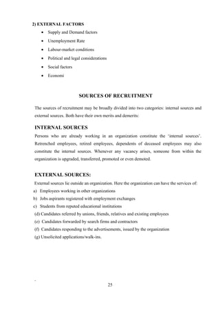 2) EXTERNAL FACTORS
• Supply and Demand factors
• Unemployment Rate
• Labour-market conditions
• Political and legal considerations
• Social factors
• Economi
SOURCES OF RECRUITMENT
The sources of recruitment may be broadly divided into two categories: internal sources and
external sources. Both have their own merits and demerits:
INTERNAL SOURCES
Persons who are already working in an organization constitute the ‘internal sources’.
Retrenched employees, retired employees, dependents of deceased employees may also
constitute the internal sources. Whenever any vacancy arises, someone from within the
organization is upgraded, transferred, promoted or even demoted.
EXTERNAL SOURCES:
External sources lie outside an organization. Here the organization can have the services of:
a) Employees working in other organizations
b) Jobs aspirants registered with employment exchanges
c) Students from reputed educational institutions
(d) Candidates referred by unions, friends, relatives and existing employees
(e) Candidates forwarded by search firms and contractors
(f) Candidates responding to the advertisements, issued by the organization
(g) Unsolicited applications/walk-ins.
25
 