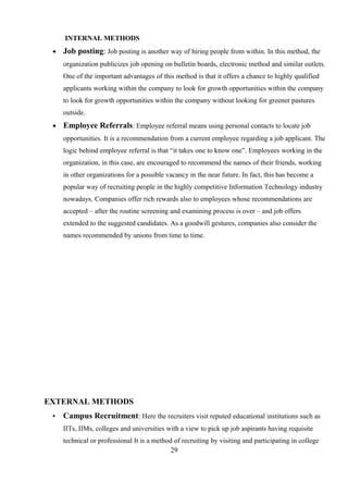 INTERNAL METHODS
• Job posting: Job posting is another way of hiring people from within. In this method, the
organization publicizes job opening on bulletin boards, electronic method and similar outlets.
One of the important advantages of this method is that it offers a chance to highly qualified
applicants working within the company to look for growth opportunities within the company
to look for growth opportunities within the company without looking for greener pastures
outside.
• Employee Referrals: Employee referral means using personal contacts to locate job
opportunities. It is a recommendation from a current employee regarding a job applicant. The
logic behind employee referral is that “it takes one to know one”. Employees working in the
organization, in this case, are encouraged to recommend the names of their friends, working
in other organizations for a possible vacancy in the near future. In fact, this has become a
popular way of recruiting people in the highly competitive Information Technology industry
nowadays. Companies offer rich rewards also to employees whose recommendations are
accepted – after the routine screening and examining process is over – and job offers
extended to the suggested candidates. As a goodwill gestures, companies also consider the
names recommended by unions from time to time.
EXTERNAL METHODS
• Campus Recruitment: Here the recruiters visit reputed educational institutions such as
IITs, IIMs, colleges and universities with a view to pick up job aspirants having requisite
technical or professional It is a method of recruiting by visiting and participating in college
29
 