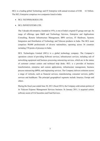 HCL is a leading global Technology and IT Enterprise with annual revenues of US$ 6.5 billion.
The HCL Enterprise comprises two companies listed in India
• HCL TECHNOLOGIES LTD.
• HCL INFOSYSTEMS LTD.
The 3 decade old enterprise, founded in 1976, is one of India's original IT garage start ups. Its
range of offerings span R&D and Technology Services, Enterprise and Applications
Consulting, Remote Infrastructure Management, BPO services, IT Hardware, Systems
Integration and Distribution of Technology and Telecom products in India. The HCL team
comprises 90,000 professionals of diverse nationalities, operating across 36 countries
including 370 points of presence in India.
HCL Technologies Limited (HCL) is a global technology company. The Company’s
operations consist of providing Software services, infrastructure services, including sale of
networking equipment and business processing outsourcing services, which are in the nature
of customer contact centers and technical help desks. HCL is a provider of business
transformation, enterprise and custom applications, infrastructure management, business
process outsourcing (BPO), and engineering services. The Company delivers solutions across
a range of verticals, such as financial services, manufacturing, consumer services, public
services and healthcare. The principal geographical segments include America, Europe and
others.
During the fiscal year ended June 30, 2011 (fiscal 2011), the Company sold certain portion of
its Telecom Expense Management Services business. In January 2011, it acquired certain
software assets of Citi Securities and Fund Services.
3
 