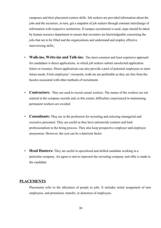 campuses and their placement centres skills. Job seekers are provided information about the
jobs and the recruiters, in turn, get a snapshot of job seekers through constant interchange of
information with respective institutions. If campus recruitment is used, steps should be taken
by human resource department to ensure that recruiters are knowledgeable concerning the
jobs that are to be filled and the organizations and understand and employ effective
interviewing skills.
• Walk-ins, Write-ins and Talk-ins: The most common and least expensive approach
for candidates is direct applications, in which job seekers submit unsolicited application
letters or resumes. Direct applications can also provide a pool of potential employees to meet
future needs. From employees’ viewpoint, walk-ins are preferable as they are free from the
hassles associated with other methods of recruitment.
• Contractors: They are used to recruit casual workers. The names of the workers are not
entered in the company records and, to this extent; difficulties experienced in maintaining
permanent workers are avoided.
• Consultants: They are in the profession for recruiting and selecting managerial and
executive personnel. They are useful as they have nationwide contacts and lend
professionalism to the hiring process. They also keep prospective employer and employee
anonymous. However, the cost can be a deterrent factor.
• Head Hunters: They are useful in specialized and skilled candidate working in a
particular company. An agent is sent to represent the recruiting company and offer is made to
the candidate
PLACEMENTS
Placements refer to the allocation of people to jobs. It includes initial assignment of new
employees, and promotion, transfer, or demotion of employees.
30
 