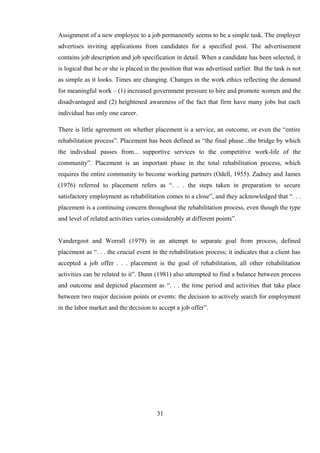 Assignment of a new employee to a job permanently seems to be a simple task. The employer
advertises inviting applications from candidates for a specified post. The advertisement
contains job description and job specification in detail. When a candidate has been selected, it
is logical that he or she is placed in the position that was advertised earlier. But the task is not
as simple as it looks. Times are changing. Changes in the work ethics reflecting the demand
for meaningful work – (1) increased government pressure to hire and promote women and the
disadvantaged and (2) heightened awareness of the fact that firm have many jobs but each
individual has only one career.
There is little agreement on whether placement is a service, an outcome, or even the “entire
rehabilitation process”. Placement has been defined as “the final phase...the bridge by which
the individual passes from... supportive services to the competitive work-life of the
community”. Placement is an important phase in the total rehabilitation process, which
requires the entire community to become working partners (Odell, 1955). Zadney and James
(1976) referred to placement refers as “. . . the steps taken in preparation to secure
satisfactory employment as rehabilitation comes to a close”, and they acknowledged that “. . .
placement is a continuing concern throughout the rehabilitation process, even though the type
and level of related activities varies considerably at different points”.
Vandergoot and Worrall (1979) in an attempt to separate goal from process, defined
placement as “. . . the crucial event in the rehabilitation process; it indicates that a client has
accepted a job offer . . . placement is the goal of rehabilitation, all other rehabilitation
activities can be related to it”. Dunn (1981) also attempted to find a balance between process
and outcome and depicted placement as “. . . the time period and activities that take place
between two major decision points or events: the decision to actively search for employment
in the labor market and the decision to accept a job offer”.
31
 