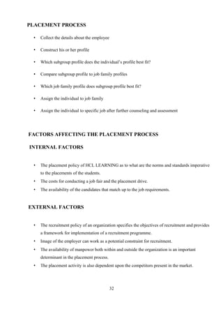PLACEMENT PROCESS
• Collect the details about the employee
• Construct his or her profile
• Which subgroup profile does the individual’s profile best fit?
• Compare subgroup profile to job family profiles
• Which job family profile does subgroup profile best fit?
• Assign the individual to job family
• Assign the individual to specific job after further counseling and assessment
FACTORS AFFECTING THE PLACEMENT PROCESS
INTERNAL FACTORS
• The placement policy of HCL LEARNING as to what are the norms and standards imperative
to the placements of the students.
• The costs for conducting a job fair and the placement drive.
• The availability of the candidates that match up to the job requirements.
EXTERNAL FACTORS
• The recruitment policy of an organization specifies the objectives of recruitment and provides
a framework for implementation of a recruitment programme.
• Image of the employer can work as a potential constraint for recruitment.
• The availability of manpower both within and outside the organization is an important
determinant in the placement process.
• The placement activity is also dependent upon the competitors present in the market.
32
 