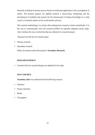 Research is defined as human activity based on intellectual application in the investigation of
matter. The primary purpose for applied research is discovering, interpreting and the
development of methods and systems for the advancement of human knowledge on a wide
variety of scientific matters of our world and the universe.
The research methodology is a science that studying how research is done scientifically. It is
the way to systematically solve the research problem by logically adopting various steps.
Also it defines the way in which the data are collected in a research project.
Research can fall into two distinct types:
• Primary research
• Secondary research
Mode of research used in this project is Secondary Research.
RESEARCH DESIGN
• Literature Review research design was adopted for the study.
DATA SOURCE
Secondary data was collected from the following sources-
• Websites
• Project materials
• Books
• Newspapers
35
 