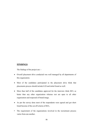FINDINGS
The findings of the project are: -
• Overall placement drive conducted was well managed by all departments of
this organization.
• Most of the candidates participated in the placement drive think that
placements process should include G.D and initial found as well.
• More than half of the candidates approved for the interview think HCL as
better than any other organization whereas rest are open to all other
organization and respected of brand image.
• As per the survey done most of the respondents were agreed and got short
listed become of the cut off criteria of HCL.
• The requirement of the organizations involved in the recruitment process
varies from one another.
46
 