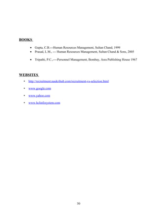 BOOKS
• Gupta, C.B.---Human Resources Management, Sultan Chand, 1999
• Prasad, L.M., --- Human Resources Management, Sultan Chand & Sons, 2005
• Tripathi, P.C.,----Personnel Management, Bombay, Asra Publishing House 1967
WEBSITES
• http://recruitment.naukrihub.com/recruitment-vs-selection.html
• www.google.com
• www.yahoo.com
• www.hclinfosystem.com
50
 