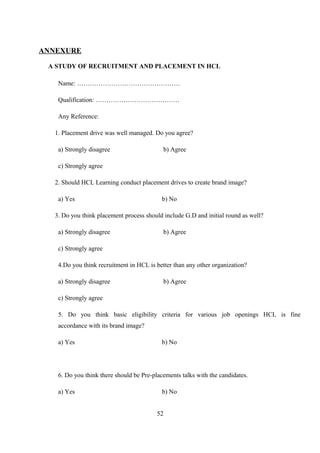 ANNEXURE
A STUDY OF RECRUITMENT AND PLACEMENT IN HCL
Name: …………………………………………
Qualification: …………………………………
Any Reference:
1. Placement drive was well managed. Do you agree?
a) Strongly disagree b) Agree
c) Strongly agree
2. Should HCL Learning conduct placement drives to create brand image?
a) Yes b) No
3. Do you think placement process should include G.D and initial round as well?
a) Strongly disagree b) Agree
c) Strongly agree
4.Do you think recruitment in HCL is better than any other organization?
a) Strongly disagree b) Agree
c) Strongly agree
5. Do you think basic eligibility criteria for various job openings HCL is fine
accordance with its brand image?
a) Yes b) No
6. Do you think there should be Pre-placements talks with the candidates.
a) Yes b) No
52
 