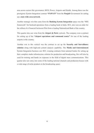 area across sectors like governance, BFSI, Power, Airports and Health. Among these was the
prestigious System Integration contract “PAWAN” from the Punjab Government for setting
up a state wide area network.
Another strategic win that came from the Banking System Integration space was the “MIS
framework” for backend operations from a leading bank in India. HCL also won an order for
the rollout of a Financial Inclusion Pilot from a leading Nationalized Bank of the country.
This quarter also saw wins from the Airport & Ports verticals. The company won a contract
for setting up of the “Airport operations and command centre” for one of the leading
airports in the country.
Another win in this vertical was the contract to set up the Security and Surveillance
solution along with high-end content analysis capability. The Media and Entertainment
System Integration business saw HCL winning contracts from national bodies for setting up
their complete studio infrastructure solution for production and broadcasting, this will also be
used for training and hands on exposure in the field of digital mass communications. This
quarter also saw entry into some of the leading national channels and production houses with
a wide range of niche products in the broadcasting space.
9
 