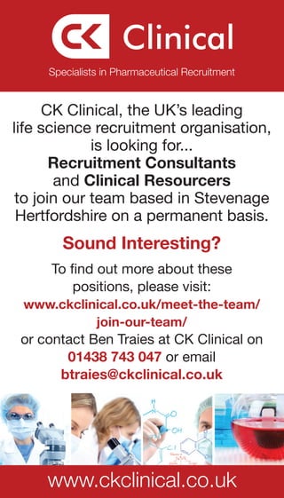 Specialists in Pharmaceutical Recruitment


      CK Clinical, the UK’s leading
life science recruitment organisation,
             is looking for...
       Recruitment Consultants
       and Clinical Resourcers
 to join our team based in Stevenage
 Hertfordshire on a permanent basis.
        Sound Interesting?
     To find out more about these
         positions, please visit:
 www.ckclinical.co.uk/meet-the-team/
           join-our-team/
 or contact Ben Traies at CK Clinical on
        01438 743 047 or email
       btraies@ckclinical.co.uk




     www.ckclinical.co.uk
 