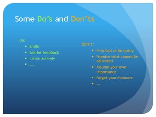 Some Do’s and Don’ts
Do:
 Smile
 Ask for feedback
 Listen actively
 ….
Don’t:
 Interrupt or be pushy
 Promise what cannot be
delivered
 Assume your own
importance
 Forget your manners
 ….
 