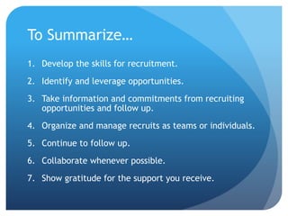 To Summarize…
1. Develop the skills for recruitment.
2. Identify and leverage opportunities.
3. Take information and commitments from recruiting
opportunities and follow up.
4. Organize and manage recruits as teams or individuals.
5. Continue to follow up.
6. Collaborate whenever possible.
7. Show gratitude for the support you receive.
 