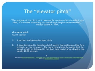The “elevator pitch”
“The purpose of the pitch isn’t necessarily to move others to adopt your
idea, it’s to offer something so compelling it begins a conversation,”
Author, Daniel H. Pink.
el·e·va·tor pitch
Noun US informal
1. A succinct and persuasive sales pitch
2. A slang term used to describe a brief speech that outlines an idea for a
product, service or project. The name comes from the notion that the
speech should be delivered in the short time period of an elevator ride,
usually 20-60 seconds.

Read more: Elevator Pitch Definition | Investopedia http://www.investopedia.com/terms/e/elevatorpitch.asp#ixzz3khq2em9A
Follow us: Investopedia on Facebook
 