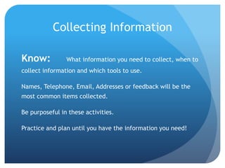 Collecting Information
Know: What information you need to collect, when to
collect information and which tools to use.
Names, Telephone, Email, Addresses or feedback will be the
most common items collected.
Be purposeful in these activities.
Practice and plan until you have the information you need!
 