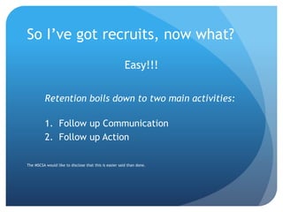 So I’ve got recruits, now what?
Easy!!!
Retention boils down to two main activities:
1. Follow up Communication
2. Follow up Action
The MSCSA would like to disclose that this is easier said than done.
 