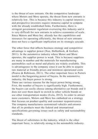 is the threat of new entrants. On the competitive landscape
where Motors and More operate, the threat from new entrants is
relatively low. This is because this industry is capital intensive
and prospective investors require immense capital to compete
with the already established firms. Furthermore, there is
stringent government regulation overseeing this industry and it
is very difficult for new entrants to achieve economies of scale.
Since Motors and More Inc. already has the capabilities and
resources for operating efficiently, the threat of new entrants
does not have a significant implication on its strategic cascade.
The other force that affects business strategy and competitive
advantage is supplier power (Noe, Hollenbeck, & Gerhart,
2011). In the automotive industry where Motor and More
operates, the supplier power is weak. This is because suppliers
are many in number and the materials for manufacturing
automobiles such as metal and plastic are widely available. This
is advantageous to the company since it can be able to acquire
raw material at friendly prices and minimize operational costs
(Pearce & Robinson, 2011). The other important force in Porters
model is the bargaining power of buyers. In the automotive
industry, the buyer power is strong.
There are various reasons for the buyer power being strong.
First, the number of buyers is significantly high. Furthermore,
the buyers can easily choose among alternative car brands and it
does not cost them much to switch to other vehicle brands or
use other transportation modes (Iveta, 2012). In order to attract
more customers, Motors and More has embarked on a strategy
that focuses on product quality and customer responsiveness.
The company manufactures customized vehicles and ensures
that all its products meet the federal and international
specifications governing issues such as safety and sustainability
standards.
The threat of substitutes in the industry, which is the other
important force, is relatively strong in the automobile industry.
 