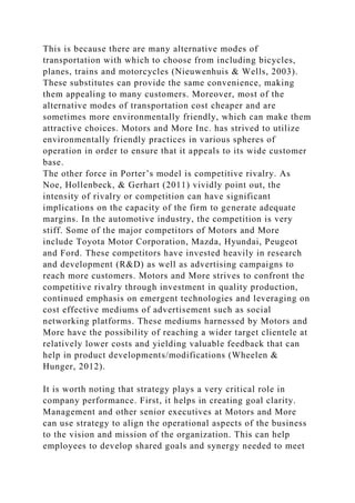 This is because there are many alternative modes of
transportation with which to choose from including bicycles,
planes, trains and motorcycles (Nieuwenhuis & Wells, 2003).
These substitutes can provide the same convenience, making
them appealing to many customers. Moreover, most of the
alternative modes of transportation cost cheaper and are
sometimes more environmentally friendly, which can make them
attractive choices. Motors and More Inc. has strived to utilize
environmentally friendly practices in various spheres of
operation in order to ensure that it appeals to its wide customer
base.
The other force in Porter’s model is competitive rivalry. As
Noe, Hollenbeck, & Gerhart (2011) vividly point out, the
intensity of rivalry or competition can have significant
implications on the capacity of the firm to generate adequate
margins. In the automotive industry, the competition is very
stiff. Some of the major competitors of Motors and More
include Toyota Motor Corporation, Mazda, Hyundai, Peugeot
and Ford. These competitors have invested heavily in research
and development (R&D) as well as advertising campaigns to
reach more customers. Motors and More strives to confront the
competitive rivalry through investment in quality production,
continued emphasis on emergent technologies and leveraging on
cost effective mediums of advertisement such as social
networking platforms. These mediums harnessed by Motors and
More have the possibility of reaching a wider target clientele at
relatively lower costs and yielding valuable feedback that can
help in product developments/modifications (Wheelen &
Hunger, 2012).
It is worth noting that strategy plays a very critical role in
company performance. First, it helps in creating goal clarity.
Management and other senior executives at Motors and More
can use strategy to align the operational aspects of the business
to the vision and mission of the organization. This can help
employees to develop shared goals and synergy needed to meet
 