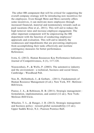The other HR component that will be critical for supporting the
overall company strategy will be introducing new incentives for
the employees. Even though Moto and More currently offers
some incentives, it can motivate more employees through
increased financial, material and nonmonetary rewards such as
paid vacations (Noe et al., 2011). This will aid to reduce the
high turnover rates and increase employee engagement. The
other important component will be empowering the HR
department with the function of conducting employees’
appraisals and evaluation. This will aid to identify the
weaknesses and impediments that are preventing employees
from accomplishing their tasks effectively and institute
contingency measures for better performance.
References
Iveta, G. (2012). Human Resources Key Performance Indicators.
Journal of Competitiveness, 4 (1), 117-128.
Nieuwenhuis, P., & Wells, P. (2003). The automotive industry
and the environment : a technical, business and social future.
Cambridge : Woodhead Pub.
Noe, R., Hollenbeck, J., & Gerhart, . (2011). Fundamentals of
Human Resource Management (4 ed.). New York, NY: McGraw-
Hill/Irwin.
Pearce, J. A., & Robinson, R. B. (2011). Strategic management :
formulation, implementation, and control (12 ed.). New York:
McGraw-Hill/Irwin.
Wheelen, T. L., & Hunger, J. D. (2012). Strategic management
and business policy : toward global sustainability (13 ed.).
Upper Saddle River, N.J.: Pearson Prentice Hall.
 