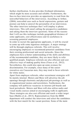 further clarification. It also provides firsthand information,
which might be more accurate and reliable. Furthermore, the
face-to-face interview provides an opportunity to read from the
nonverbal behaviors of the interviewee. According to Arthur,
(2004), nonverbal cues such as facial expressions, gesture and
posture can help to unravel the personality of an interviewee.
The other interview technique that I will employ is phone
interviews. This will entail calling the prospective candidates
and asking them the interview questions. Some of the reasons
that I will use this technique include geographical distance of
some applicants, cost effectiveness and its usefulness in
screening potential employees.
In order to recruit the appropriate applicants, it will be crucial
to come up with some ingenious strategies. A major strategy
will be through employee referrals. This will involve
encouraging employees to recommend potential candidates from
their existing professional and social networks. Since the
employees have a better understanding of the skills and abilities
of the recommended candidate, they are more likely to refer
qualified people. Employee referrals are also efficient and cost
effective ways of making quality hires (Truss et al., 2012).
Nevertheless, this could also open up some avenues for
discrimination. For example, since many of the senior
executives are Caucasian men, they may tend to favor referrals
for white males.
Apart from employee referrals, other recruitment strategies will
be mainly internal. Motors and More will advertise the job
openings through electronic and physical job postings as well as
in organizational memos and newsletters. Furthermore, the
company will publicize vacancies in internet job boards and
local periodicals. Motors and More will also utilize audio and
visual media sources aimed at encouraging walk-in applicants.
These strategies are also cost efficient and reach a wider target
base (Mathis et al., 2013). Representatives from the HRM
department will conduct the interviews and select the candidates
with the best match for the vacant position. Some of the main
 