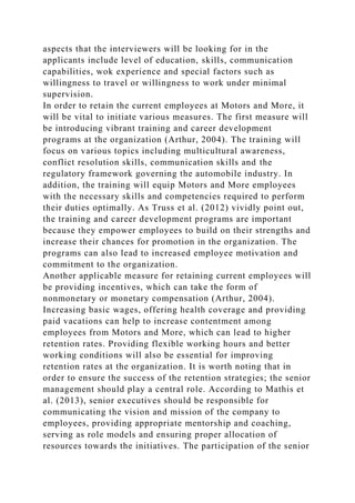 aspects that the interviewers will be looking for in the
applicants include level of education, skills, communication
capabilities, wok experience and special factors such as
willingness to travel or willingness to work under minimal
supervision.
In order to retain the current employees at Motors and More, it
will be vital to initiate various measures. The first measure will
be introducing vibrant training and career development
programs at the organization (Arthur, 2004). The training will
focus on various topics including multicultural awareness,
conflict resolution skills, communication skills and the
regulatory framework governing the automobile industry. In
addition, the training will equip Motors and More employees
with the necessary skills and competencies required to perform
their duties optimally. As Truss et al. (2012) vividly point out,
the training and career development programs are important
because they empower employees to build on their strengths and
increase their chances for promotion in the organization. The
programs can also lead to increased employee motivation and
commitment to the organization.
Another applicable measure for retaining current employees will
be providing incentives, which can take the form of
nonmonetary or monetary compensation (Arthur, 2004).
Increasing basic wages, offering health coverage and providing
paid vacations can help to increase contentment among
employees from Motors and More, which can lead to higher
retention rates. Providing flexible working hours and better
working conditions will also be essential for improving
retention rates at the organization. It is worth noting that in
order to ensure the success of the retention strategies; the senior
management should play a central role. According to Mathis et
al. (2013), senior executives should be responsible for
communicating the vision and mission of the company to
employees, providing appropriate mentorship and coaching,
serving as role models and ensuring proper allocation of
resources towards the initiatives. The participation of the senior
 