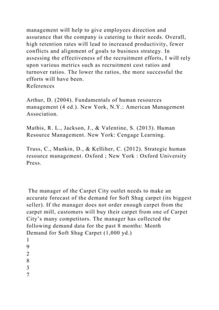 management will help to give employees direction and
assurance that the company is catering to their needs. Overall,
high retention rates will lead to increased productivity, fewer
conflicts and alignment of goals to business strategy. In
assessing the effectiveness of the recruitment efforts, I will rely
upon various metrics such as recruitment cost ratios and
turnover ratios. The lower the ratios, the more successful the
efforts will have been.
References
Arthur, D. (2004). Fundamentals of human resources
management (4 ed.). New York, N.Y.: American Management
Association.
Mathis, R. L., Jackson, J., & Valentine, S. (2013). Human
Resource Management. New York: Cengage Learning.
Truss, C., Mankin, D., & Kelliher, C. (2012). Strategic human
resource management. Oxford ; New York : Oxford University
Press.
The manager of the Carpet City outlet needs to make an
accurate forecast of the demand for Soft Shag carpet (its biggest
seller). If the manager does not order enough carpet from the
carpet mill, customers will buy their carpet from one of Carpet
City’s many competitors. The manager has collected the
following demand data for the past 8 months: Month
Demand for Soft Shag Carpet (1,000 yd.)
1
9
2
8
3
7
 