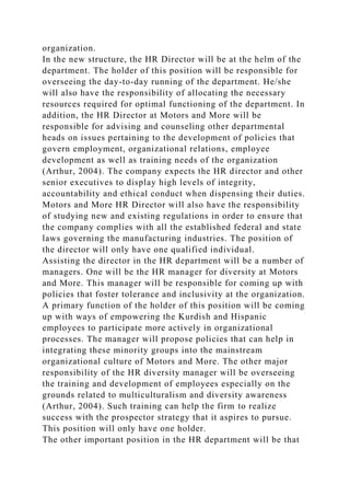organization.
In the new structure, the HR Director will be at the helm of the
department. The holder of this position will be responsible for
overseeing the day-to-day running of the department. He/she
will also have the responsibility of allocating the necessary
resources required for optimal functioning of the department. In
addition, the HR Director at Motors and More will be
responsible for advising and counseling other departmental
heads on issues pertaining to the development of policies that
govern employment, organizational relations, employee
development as well as training needs of the organization
(Arthur, 2004). The company expects the HR director and other
senior executives to display high levels of integrity,
accountability and ethical conduct when dispensing their duties.
Motors and More HR Director will also have the responsibility
of studying new and existing regulations in order to ensure that
the company complies with all the established federal and state
laws governing the manufacturing industries. The position of
the director will only have one qualified individual.
Assisting the director in the HR department will be a number of
managers. One will be the HR manager for diversity at Motors
and More. This manager will be responsible for coming up with
policies that foster tolerance and inclusivity at the organization.
A primary function of the holder of this position will be coming
up with ways of empowering the Kurdish and Hispanic
employees to participate more actively in organizational
processes. The manager will propose policies that can help in
integrating these minority groups into the mainstream
organizational culture of Motors and More. The other major
responsibility of the HR diversity manager will be overseeing
the training and development of employees especially on the
grounds related to multiculturalism and diversity awareness
(Arthur, 2004). Such training can help the firm to realize
success with the prospector strategy that it aspires to pursue.
This position will only have one holder.
The other important position in the HR department will be that
 