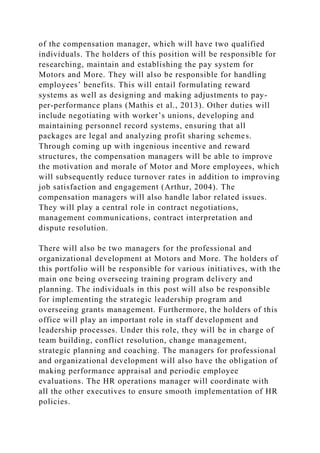 of the compensation manager, which will have two qualified
individuals. The holders of this position will be responsible for
researching, maintain and establishing the pay system for
Motors and More. They will also be responsible for handling
employees’ benefits. This will entail formulating reward
systems as well as designing and making adjustments to pay-
per-performance plans (Mathis et al., 2013). Other duties will
include negotiating with worker’s unions, developing and
maintaining personnel record systems, ensuring that all
packages are legal and analyzing profit sharing schemes.
Through coming up with ingenious incentive and reward
structures, the compensation managers will be able to improve
the motivation and morale of Motor and More employees, which
will subsequently reduce turnover rates in addition to improving
job satisfaction and engagement (Arthur, 2004). The
compensation managers will also handle labor related issues.
They will play a central role in contract negotiations,
management communications, contract interpretation and
dispute resolution.
There will also be two managers for the professional and
organizational development at Motors and More. The holders of
this portfolio will be responsible for various initiatives, with the
main one being overseeing training program delivery and
planning. The individuals in this post will also be responsible
for implementing the strategic leadership program and
overseeing grants management. Furthermore, the holders of this
office will play an important role in staff development and
leadership processes. Under this role, they will be in charge of
team building, conflict resolution, change management,
strategic planning and coaching. The managers for professional
and organizational development will also have the obligation of
making performance appraisal and periodic employee
evaluations. The HR operations manager will coordinate with
all the other executives to ensure smooth implementation of HR
policies.
 