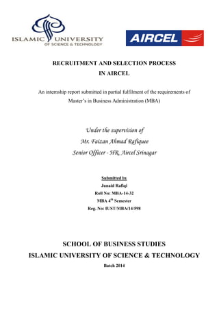 RECRUITMENT AND SELECTION PROCESS
IN AIRCEL
An internship report submitted in partial fulfilment of the requirements of
Master‟s in Business Administration (MBA)
Under the supervision of
Mr. Faizan Ahmad Rafiquee
Senior Officer - HR, Aircel Srinagar
Submitted by
Junaid Rafiqi
Roll No: MBA-14-32
MBA 4th
Semester
Reg. No: IUST/MBA/14/598
SCHOOL OF BUSINESS STUDIES
ISLAMIC UNIVERSITY OF SCIENCE & TECHNOLOGY
Batch 2014
 