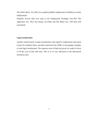 The child Labour Act,1986; for example prohibits employment of children in certain
employments.
Similarly several other acts such as the Employment Exchange Act,1958; The
Apprentice Act, 1961; the Factory Act,1948; and The Mines Act, 1952 deal with
recruitment.




Legal consideration

Another external factor is legal consideration with regard to employment reservation
of jobs for schedule tribes, and other backward class (OBC) is the popular examples
of such legal consideration. The supreme court of India has given its verdict in favor
of 50 per cent of jobs and seats. This is so in case admission in the educational
institutions also.




                                          7
 