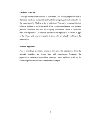 Employee referrals:

This is yet another internal source of recruitment. The existing employees refer to
the family members, friends and relatives to the company potential candidates for
the vacancies to be filled up in the organization. This source serves as the most
effective methods of recruiting people in the organizations because refer to those
potential candidates who meet the company requirement known to them from
their own experience. The referred individuals are expected to be similar in type
in the of race and sex, for example, to those who are already working in the
organization



Previous applicant:

This is considered as internal source in the sense that applications from the
potential candidates are already lying with organization. Sometimes the
organization contacts though mail or messengers these applicants to fill up the
vacancies particularly for unskilled or semiskilled jobs.




                                         9
 