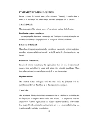 EVALUATION OF INTERNAL SOURCES:

Let us, evaluate the internal source of recruitment. Obviously, it can be done in
terms of its advantage and disadvantage the same are spelled out as follows:

ADVANTAGES:

The advantages of the internal source of recruitment include the following:

Familiarity with own employees:
  The organization has more knowledge and familiarity with the strengths and
weaknesses of its own employees than of strange on unknown outsiders.

Better use of the talent:

The policy of internal recruitment also provides an opportunity to the organization
to make a better use of talents internally available and to develop them further and
further.

Economical recruitment:

In case of internal recruitment, the organization does not need to spend much
money, time and effort to locate and attract the potential candidates. Thus,
internal recruitment proves to be economical, or say, inexpensive.

Improves morale:

This method makes employees sure that they would be preferred over the
outsiders as and when they filled up in the organization vacancies.

A motivator:

The promotion through internal recruitment serves as a source of motivation for
the employees to improve their carrier and income. The employees feel that
organization feel that organization is a place where they can build up their life-
long career. Besides, internal recruitment also serves as a means of attracting and
retaining employees in the organization.
                                        10
 