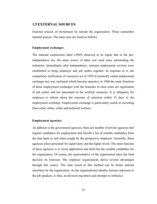 1.5 EXTERNAL SOURCES

External sources of recruitment lie outside the organization. These outnumber
internal sources. The main ones are listed as follows:


Employment exchanges:

The national commission labor (1969) observed in its report that in the pre-
independence era, the main source of labor war rural areas surrounding the
industries. Immediately after independence, national employment services were
established to bring employer and job seeker together. In response to it, the
compulsory notification of vacancies act of 1959 (Commonly called employment
exchange act) was instituted which become operative in 1960.the main functions
of these employment exchanges with the branches in most cities are registration
of job seeker and tier placement in the notified vacancies. It is obligatory for
employer to inform about the outcome of selection within 15 days to the
employment exchange. Employment exchange is particularly useful in recruiting
blue-collar, white- collar and technical workers.



Employment agencies:

In addition to the government agencies, there are number of private agencies that
register candidates for employment and furnish a list of suitable candidates from
the data bank as and when sought by the prospective employer. Generally, these
agencies select personnel for supervisory and the higher levels. The main function
of these agencies is to invite application and short-list the suitable candidates for
the organization. Of course, the representative of the organization takes the final
decision on selection. The employer organizations derive several advantages
through this source. The time saved in this method can be better utilized
elsewhere by the organization. As the organizational identity remains unknown to
the job speakers, it, thus, avoid receiving letters and attempts to influence.



                                          12
 