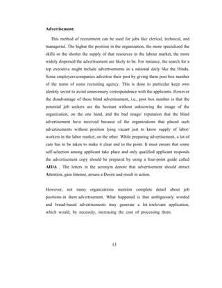 Advertisement:

   This method of recruitment can be used for jobs like clerical, technical, and
managerial. The higher the position in the organization, the more specialized the
skills or the shorter the supply of that resources in the labour market, the more
widely dispersed the advertisement are likely to be. For instance, the search for a
top executive might include advertisements in a national daily like the Hindu.
Some employers/companies advertise their post by giving them post box number
of the name of some recruiting agency. This is done to particular keep own
identity secret to avoid unnecessary correspondence with the applicants. However
the disadvantage of these blind advertisement, i.e., post box number is that the
potential job seekers are the hesitant without unknowing the image of the
organization, on the one hand, and the bad image/ reputation that the blind
advertisement have received because of the organizations that placed such
advertisements without position lying vacant just to know supply of labor/
workers in the labor market, on the other. While preparing advertisement, a lot of
care has to be taken to make it clear and to the point. It must ensure that some
self-selection among applicant take place and only qualified applicant responds
the advertisement copy should be prepared by using a four-point guide called
AIDA . The letters in the acronym denote that advertisement should attract
Attention, gain Interest, arouse a Desire and result in action.


However, not many organizations mention complete detail about job
positions in there advertisement. What happened is that ambiguously worded
and broad-based advertisements may generate a lot irrelevant application,
which would, by necessity, increasing the cost of processing them.




                                       13
 
