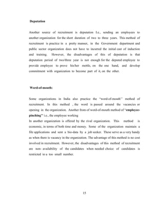 Deputation


Another source of recruitment is deputation I.e., sending an employees to
another organization for the short duration of two to three years. This method of
recruitment is practice in a pretty manner, in the Government department and
public sector organization does not have to incurred the initial cast of induction
and training.    However, the disadvantages of this of deputation is that
deputation period of two/three year is not enough for the deputed employee to
provide employee to prove his/her mettle, on the one hand, and develop
commitment with organization to become part of it, on the other.




Word-of-mouth:


Some organizations in India also practice the “word-of-mouth’’ method of
recruitment. In this method , the word is passed around the vacancies or
opening in the organization. Another from of word-of-mouth method of “employee-
pinching’’ i.e., the employee working
In another organization is offered by the rival organization. This      method     is
economic, in terms of both time and money. Some of the organization maintain a
file applications and sent a bio-data by a job seeker. These serve as a very handy
as when there is vacancy in the organization. The advantage of this method is no cost
involved in recruitment. However, the disadvantages of this method of recruitment
are non- availability of the candidates when needed choice of candidates is
restricted to a too small number.




                                         15
 