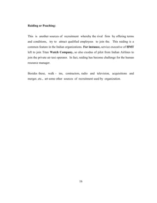 Raiding or Poaching:


This is another sources of recruitment whereby the rival firm by offering terms
and conditions, try to attract qualified employees to join the. This raiding is a
common feature in the Indian organizations. For instance, service executive of HMT
left to join Titan Watch Company, so also exodus of pilot from Indian Airlines to
join the private air taxi operator. In fact, raiding has become challenge for the human
resource manager.


Besides these, walk - ins, contractors, radio and television, acquisitions and
merger, etc., art some other sources of recruitment used by organization.




                                          16
 