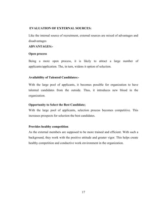EVALUATION OF EXTERNAL SOURCES:

Like the internal source of recruitment, external sources are mixed of advantages and
disadvantages
ADVANTAGES:-

Open process

Being a more open process, it is likely to attract a large number of
applicants/application. The, in turn, widens it option of selection.


Availability of Talented Candidates:-

With the large pool of applicants, it becomes possible for organization to have
talented candidates from the outside. Thus, it introduces new blood in the
organization.

Opportunity to Select the Best Candidate;
With the large pool of applicants, selection process becomes competitive. This
increases prospects for selection the best candidates.


Provides healthy competition:
As the external members are supposed to be more trained and efficient. With such a
background, they work with the positive attitude and greater vigor. This helps create
healthy competition and conductive work environment in the organization.




                                           17
 