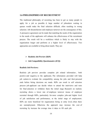 1.6 PHILOSOPHIES OF RECRUITMENT

The traditional philosophy of recruiting has been to get as many people to
apply for a job as possible. A large number of jobseekers waiting in
queues would make the final selection difficult, often resulting in wrong
selection. Job dissatisfaction and employee turnover are the consequence of this.
A persuasive agreement can be made that matching the needs of the organization
to the needs of the applicants will enhance the effectiveness of the recruitment
process. The result will be a workforce which is likely to stay with the
organization longer and performs at a higher level of effectiveness. Two
approaches are available to bring about match. They are:




        Realistic Job Preview (RJP)

        Job Compatibility Questionnaire (JCQ)


Realistic Job Previews:

Realistic job preview provides complete job related information , both
positive and negative, to the applicants. The information provided will help
job seekers to evaluate the compatibility among the jobs and their personal
ends before hiring decisions are made. RJPs can result in self selection
process- job applicant can decide where to attend the interviews and tests
for final selection or withdraw them the initial stage. Research on realistic
recruiting shows a lower rate of employee turnover incase of employee
recruited through RJPs, particularly for more complex jobs and higher level
of job satisfaction and performance, at the initial stage of employment.
RJPs are more beneficial for organization hiring at entry level, when there
are unemployment. Otherwise the approach may increase the cost of
recruiting by increase the average time it takes to fill each job.

                                       19
 