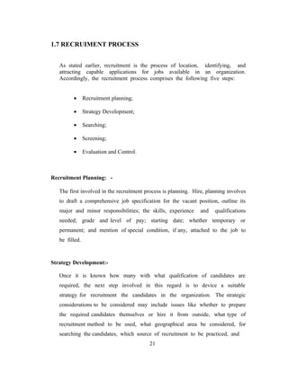 1.7 RECRUIMENT PROCESS


   As stated earlier, recruitment is the process of location, identifying, and
   attracting capable applications for jobs available in an organization.
   Accordingly, the recruitment process comprises the following five steps:


         •      Recruitment planning;

         •      Strategy Development;

         •      Searching;

         •      Screening;

         •      Evaluation and Control.



Recruitment Planning: -

   The first involved in the recruitment process is planning. Hire, planning involves
   to draft a comprehensive job specification for the vacant position, outline its
   major and minor responsibilities; the skills, experience      and   qualifications
   needed; grade and level of pay; starting date; whether temporary or
   permanent; and mention of special condition, if any, attached to the job to
   be filled.



Strategy Development:-

   Once it is known how many with what qualification of candidates are
   required, the next step involved in this regard is to device a suitable
   strategy for recruitment the candidates in the organization. The strategic
   considerations to be considered may include issues like whether to prepare
   the required candidates themselves or hire it from outside, what type of
   recruitment method to be used, what geographical area be considered, for
   searching the candidates, which source of recruitment to be practiced, and
                                          21
 