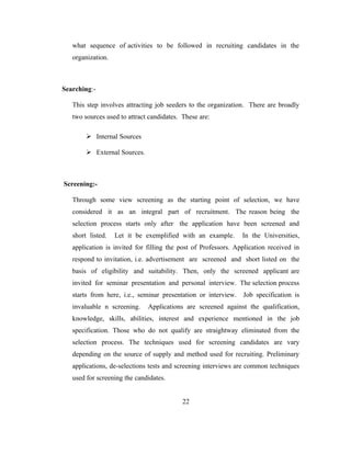 what sequence of activities to be followed in recruiting candidates in the
   organization.



Searching:-

   This step involves attracting job seeders to the organization. There are broadly
   two sources used to attract candidates. These are:

         Internal Sources

         External Sources.



Screening:-

   Through some view screening as the starting point of selection, we have
   considered it as an integral part of recruitment. The reason being the
   selection process starts only after the application have been screened and
   short listed.   Let it be exemplified with an example.       In the Universities,
   application is invited for filling the post of Professors. Application received in
   respond to invitation, i.e. advertisement are screened and short listed on the
   basis of eligibility and suitability. Then, only the screened applicant are
   invited for seminar presentation and personal interview. The selection process
   starts from here, i.e., seminar presentation or interview. Job specification is
   invaluable n screening.    Applications are screened against the qualification,
   knowledge, skills, abilities, interest and experience mentioned in the job
   specification. Those who do not qualify are straightway eliminated from the
   selection process. The techniques used for screening candidates are vary
   depending on the source of supply and method used for recruiting. Preliminary
   applications, de-selections tests and screening interviews are common techniques
   used for screening the candidates.


                                           22
 