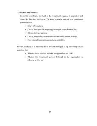 Evaluation and control:-
   Given the considerable involved in the recruitment process, its evaluation and
   control is, therefore, imperative. The costs generally incurred in a recruitment
   process include:
          •   Salary of recruiters;
          •   Cost of time spent for preparing job analysis, advertisement, etc;
          •   Administrative expenses;
          •   Cost of outsourcing or overtime while vacancies remain unfilled;
          •   Cost incurred in recruiting unsuitable candidates.


In view of above, it is necessary for a prudent employed to try answering certain
questions like:
          •   Whether the recruitment methods are appropriate and valid?
          •   Whether the recruitment process followed in the organization is
              effective at all or not?




                                          23
 