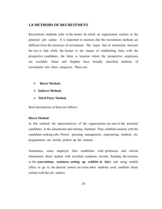 1.8 METHODS OF RECRUITMENT

Recruitment methods refer to the means by which an organization reaches to the
potential job seeker. It is important to mention that the recruitment methods are
different from the resources of recruitment. The major line of distinction between
the two is that while the former is the means of establishing links with the
prospective candidates, the latter is location where the prospective employees
are    available.   Dunn   and   Stephen     have   broadly    classified   methods    of
recruitment into three categories. These are;




         Direct Method;

       Indirect Method;

       Third Party Method.

Brief descriptions of these are follows:


Direct Method:
In this method, the representatives of the organizations are sent to the potential
candidates in the educational and training institutes. They establish contacts with the
candidates seeking jobs. Person pursuing management, engineering, medical, etc.
programmers are mostly picked up the manner.


Sometimes,     some   employer     firm    establishes   with professors    and   solicits
information about student with excellent academic records. Sending the recruiter
to the conventions, seminars, setting up exhibits at fairs and using mobile
office to go to the desired centers are some other methods used establish direct
contact with the job seekers.


                                           24
 