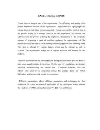 EXECUTIVE SUMMARY


People form an integral part of the organization. The efficiency and quality of its
people determines the fate of the organization. Hence choice of right people and
placing them at right place becomes essential. Hiring comes at this point of time in
the picture. Hiring is a strategic function for HR department. Recruitment and
selection form the process of hiring the employees. Recruitment is the systematic
process of generating a pool of qualified applicant for organization job. The
process includes the step like HR planning attracting applicant and screening them.
This step is affected by various factors, which can be internal as well as
external. The organization makes use of various methods and sources for this
purpose.


Selection is carried from the screen applicant during the recruitment process. There is
also some specific process is involved. By the way of conducting preliminary
interview and conducting the various test , if required reference check and
further final interview is conducted. During the process there are certain
difficulties and barriers that are to be overcomes.


 Different organization adopts different approaches and techniques for their
employees. To know the practical application of the employees hiring process,
the analysis of IMS Learning Resources Pvt. Ltd. was undertaken.
 