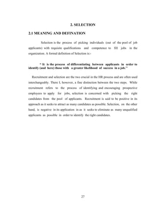 2. SELECTION

2.1 MEANING AND DEFINATION

          Selection is the process of picking individuals (out of the pool of job
applicants) with requisite qualifications    and      competence to   fill   jobs   in the
organization. A formal definition of Selection is:-


         “ It is the process of differentiating between applicants in order to
identify (and here) those with a greater likelihood of success in a job.’’

  Recruitment and selection are the two crucial in the HR process and are often used
interchangeably. There I, however, a fine distinction between the two steps. While
recruitment refers to the process of identifying and encouraging prospective
employees to apply for jobs, selection is concerned with picking the right
candidates from the pool of applicants. Recruitment is said to be positive in its
approach as it seeks to attract as many candidates as possible. Selection, on the other
hand, is negative in its application in as it seeks to eliminate as many unqualified
applicants as possible in order to identify the right candidates.




                                            27
 