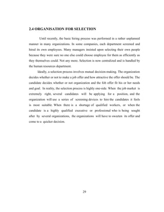 2.4 ORGANISATION FOR SELECTION

        Until recently, the basic hiring process was performed in a rather unplanned
manner in many organizations. In some companies, each department screened and
hired its own employees. Many managers insisted upon selecting their own people
because they were sure no one else could choose employee for them as efficiently as
they themselves could. Not any more. Selection is now centralized and is handled by
the human resources department.
      Ideally, a selection process involves mutual decision-making. The organization
decides whether or not to make a job offer and how attractive the offer should be. The
candidate decides whether or not organization and the fob offer fit his or her needs
and goal. In reality, the selection process is highly one-side. When the job market is
extremely right, several candidates will be applying for a position, and the
organization will use a series of screening devices to hire the candidates it feels
is most suitable. When there is a shortage of qualified workers, or when the
candidate is a highly qualified executive or professional who is being sought
after by several organizations, the organizations will have to sweeten its offer and
come to a quicker decision.




                                         29
 