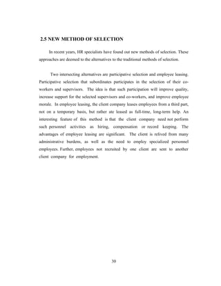 2.5 NEW METHOD OF SELECTION

     In recent years, HR specialists have found out new methods of selection. These
approaches are deemed to the alternatives to the traditional methods of selection.


      Two intersecting alternatives are participative selection and employee leasing.
Participative selection that subordinates participates in the selection of their co-
workers and supervisors. The idea is that such participation will improve quality,
increase support for the selected supervisors and co-workers, and improve employee
morale. In employee leasing, the client company leases employees from a third part,
not on a temporary basis, but rather ate leased as full-time, long-term help. An
interesting feature of this method is that the client company need not perform
such personnel activities as hiring, compensation or record keeping. The
advantages of employee leasing are significant. The client is relived from many
administrative burdens, as well as the need to employ specialized personnel
employees. Further, employees not recruited by one client are sent to another
client company for employment.




                                          30
 