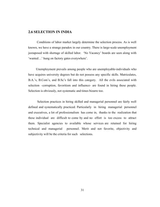 2.6 SELECTION IN INDIA

       Conditions of labor market largely determine the selection process. As is well
known, we have a strange paradox in our country. There is large-scale unemployment
juxtaposed with shortage of skilled labor. ‘No Vacancy’ boards are seen along with
‘wanted…’ hung on factory gates everywhere’.


      Unemployment prevails among people who are unemployable-individuals who
have acquires university degrees but do not possess any specific skills. Matriculates,
B.A.’s, B.Com’s, and B.Sc’s fall into this category. All the evils associated with
selection –corruption, favoritism and influence- are found in hiring these people.
Selection is obviously, not systematic and times bizarre too.


       Selection practices in hiring skilled and managerial personnel are fairly well
defined and systematically practiced. Particularly in hiring managerial personnel
and executives, a lot of professionalism has come in, thanks to the realization that
these individual are difficult to come by and no effort is too excess to attract
them. Specialist agencies to available whose services are retained for hiring
technical and managerial       personnel. Merit and not favorite, objectivity and
subjectivity will be the criteria for such selections.




                                           31
 