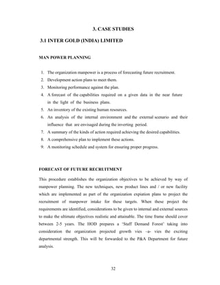 3. CASE STUDIES

3.1 INTER GOLD (INDIA) LIMITED


MAN POWER PLANNING


 1. The organization manpower is a process of forecasting future recruitment.
 2. Development action plans to meet them.
 3. Monitoring performance against the plan.
 4. A forecast of the capabilities required on a given data in the near future
     in the light of the business plans.
 5. An inventory of the existing human resources.
 6. An analysis of the internal environment and the external scenario and their
     influence that are envisaged during the inverting period.
 7. A summary of the kinds of action required achieving the desired capabilities.
 8. A comprehensive plan to implement these actions.
 9. A monitoring schedule and system for ensuring proper progress.




FORECAST OF FUTURE RECRUITMENT

This procedure establishes the organization objectives to be achieved by way of
manpower planning. The new techniques, new product lines and / or new facility
which are implemented as part of the organization expiation plans to project the
recruitment of manpower intake for these targets. When these project the
requirements are identified, considerations to be given to internal and external sources
to make the ultimate objectives realistic and attainable. The time frame should cover
between 2-5 years. The HOD prepares a ‘Staff Demand Forest’ taking into
consideration the organization projected growth vies –a- vies the exciting
departmental strength. This will be forwarded to the P&A Department for future
analysis.




                                           32
 