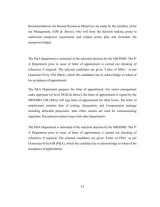 Recommendations for Human Resources Objectives are made by the members of the
top Management, (GM & Above), who will from the decision making group to
authorized manpower requirement and related action plan and formulate the
manpower budget.




The P&A department is intimated of the selection decision by the MD/DMD. The P/
A Department prior to issue of letter of appointment is carried out checking of
references if required. The selected candidates are given ‘Letter of Offer ‘ as per
(Annexure-9) by GM (P&A) ,which the candidates has to acknowledge as token of
his acceptance of appointment.

The P&A Department prepares the letter of appointment. For senior management
cadre appointee (of level DGM & above), the letter of appointment is signed by the
MD/DMD. GM (P&A) will sign letter of appointment for other levels. The letter of
employment contents date of joining, designation, and Compensation package
including allowable perquisites. Inter office memos are used for communicating
important. Recruitment related issues with other departments.


The P&A Department is intimated of the selection decision by the MD/DMD. The P/
A Department prior to issue of letter of appointment is carried out checking of
references if required. The selected candidates are given ‘Letter of Offer’ as per
(Annexure-9) by GM (P&A), which the candidate has to acknowledge as token of his
acceptance of appointment.




                                         33
 