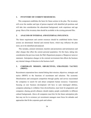 1.      INVENTORY OF CURRENT RESOURCES:

     This component establishes the basis for future actions in the plan. The inventory
will cover the number and type of person required with identified job positions and
will take into consideration the educational background, work experience and age
group. Most of the inventory data should be available in the existing personal files.

2.      ANALYSIS OF INTERNAL AND EXTERNAL INFLUENCE:

The future requirement and current resources should be established before future
actions are determined. Internal and external factor, which may influence the plan
most, are to be identified and analyzed.
     This includes, eminent retirement, transfers and promotions and terminations and
other charges that effect the current personal population. On this basis, taking into
consideration the pervious trend, the P&A Department prepares a Manpower turnover
statement. Anticipation changes in the external environment that affects the business
any internal change of direction in the business itself.

3.      CORPORATE MISSION, OBVJECTIVES, STRATEGIES TACTICE
        (MOST):

Recruitment corporations have started linking their mission, objectives, strategies and
tactics (MOST) to the functions of recruitment and selection. The economic
liberalizations and consequent competition through quality and service necessitated
the companies to search for and attract competent human resources. Corporation
focusing on new business development will have to seek interregnal abilities,
companies planning to withdraw from diversification, must look for pragmatists and
companies chasing growth alliances should employ people comfortable in different
cultural backgrounds. Above all companies must hire for the future anticipation jobs
that may not be in existence yet recruitment managers must focus for attitudes and
approaches that fit the corporate goals and culture.


                                           34
 