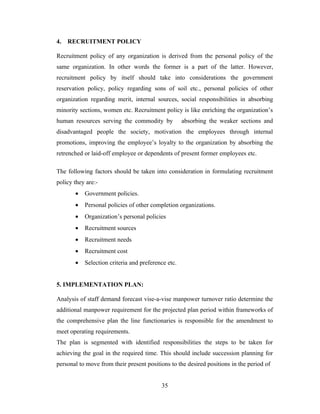 4.   RECRUITMENT POLICY

Recruitment policy of any organization is derived from the personal policy of the
same organization. In other words the former is a part of the latter. However,
recruitment policy by itself should take into considerations the government
reservation policy, policy regarding sons of soil etc., personal policies of other
organization regarding merit, internal sources, social responsibilities in absorbing
minority sections, women etc. Recruitment policy is like enriching the organization’s
human resources serving the commodity by            absorbing the weaker sections and
disadvantaged people the society, motivation the employees through internal
promotions, improving the employee’s loyalty to the organization by absorbing the
retrenched or laid-off employee or dependents of present former employees etc.

The following factors should be taken into consideration in formulating recruitment
policy they are:-
       •   Government policies.
       •   Personal policies of other completion organizations.
       •   Organization’s personal policies
       •   Recruitment sources
       •   Recruitment needs
       •   Recruitment cost
       •   Selection criteria and preference etc.


5. IMPLEMENTATION PLAN:

Analysis of staff demand forecast vise-a-vise manpower turnover ratio determine the
additional manpower requirement for the projected plan period within frameworks of
the comprehensive plan the line functionaries is responsible for the amendment to
meet operating requirements.
The plan is segmented with identified responsibilities the steps to be taken for
achieving the goal in the required time. This should include succession planning for
personal to move from their present positions to the desired positions in the period of


                                          35
 