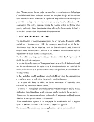time. P&A department has the major responsibility for co-ordination of the business.
Copies of the sanctioned manpower strength and manpower budget will be available
with the various Hoods and the P&A department. Implementation of the manpower
plan entails a variety of control measures to ensure compliance by all sections of the
organization. The control measures include the requisite system enveloping either
number and quality if new incumbents or internal transfer. Department’s feedback is
at specified time period on the progress of implementation.

6. RECRUITMENT AND SELECTION:

The identification of manpower requirements for any particular department will be
carried out by the respective H.O.D. the manpower requisition from will be duly
filled in and signed by the concerned HOD and forwarded to the P&A department
duly sectioned and authorized. On receipt of the manpower requisition from, the P&A
department will ensure that the vacancy is failed.
The head of the indenting department in co-ordination with the P&A department will
decide the mode of recruitment.
In case the internal resources of the organization are to be utilized. An internal search
will be carried out within the organization. If suitable candidates are identified, the
management may resort to promotion/transfer/re-development/re-allocation to fill the
existing vacancy.
In the event of no suitable candidates being located from within the organization an
external search may be undertaken via the under mentioned sources.
The in-house data bank, in which the forced applications of potentially good
candidates are maintained, may be scanned.
The service of a management consultancy service/recruitment agency may be utilized
for location the right candidate an advertisement may be inserted in the newspapers.
Other means like campus recruitment for junior level requirement and head hunting
for senior level requirements may be restarted to.
When advertisement is placed in the newspaper, the advertisement draft is prepared
by the HOD and is forwarded to the director (P&A) for his approval.
The concerned department head screens applications received and a shortlist of
                                           36
 